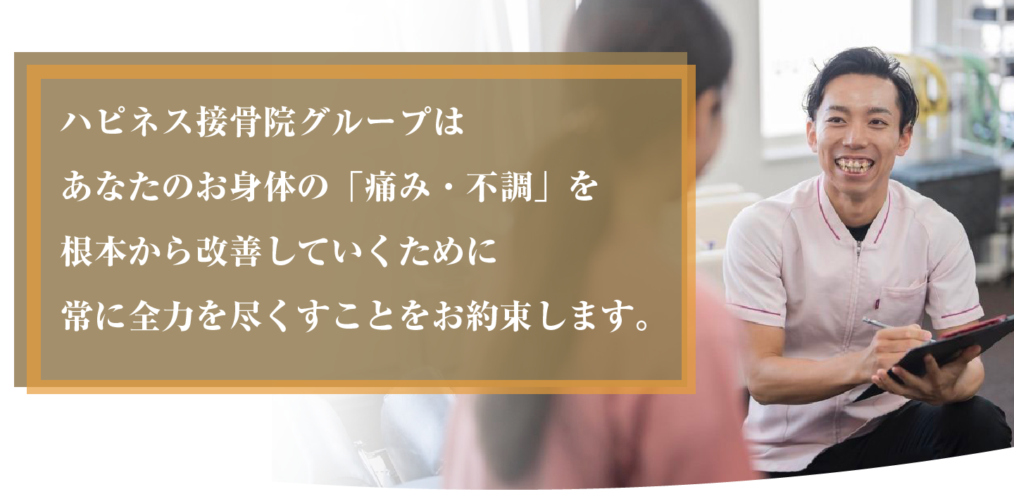 ハピネス接骨院グループはあなたのお身体の「痛み・不調」を根本から改善していくために常に全力を尽くすことをお約束します。